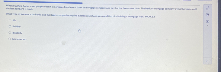 the last payment is made. When buying a home, most people obtain a mortgage loan from a bank or mortgage company and pay for the home over time. The bank or mortgage company owns the home until
What type of insurance do banks and mortgage companies require a person purchase as a condition of obtaining a mortgage loan? MCM.3.4
life
liability
disability
homeowners