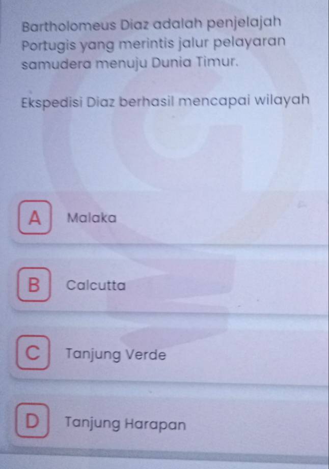 Bartholomeus Diaz adalah penjelajah
Portugis yang merintis jalur pelayaran
samudera menuju Dunia Timur.
Ekspedisi Diaz berhasil mencapai wilayah
A Malaka
B Calcutta
C Tanjung Verde
D Tanjung Harapan