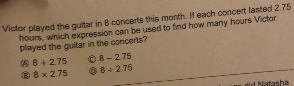 Victor played the guitar in 8 concerts this month. If each concert lasted 2.75
hours, which expression can be used to find how many hours Victor
played the guitar in the concerts?
④ 8+2.75
8-2.75
B 8* 2.75 D 8/ 2.75
did Natasha