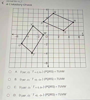 GEOMETRY-H_7
4-1: Mastery Check
(r_(90°,0)^,T_ (PQRS)=TUW
B. (r_(90°,0)^,T_<0,-3>)(PQRS)=TUW
C. (I_(180°,0)^circ T_e-3,0>(PQRS)=TUVW
D. (r_(180°,0)^circ TT_ _>)(PQRS)=TUW