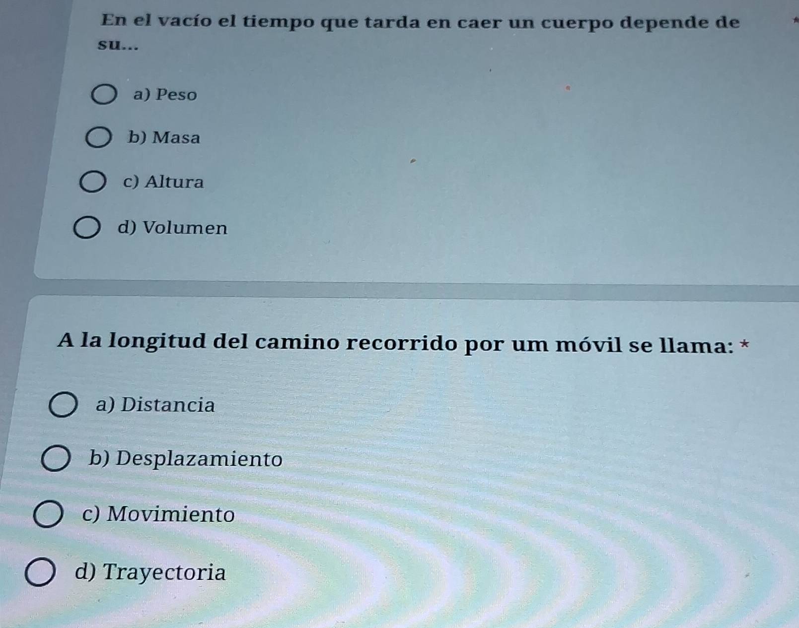 En el vacío el tiempo que tarda en caer un cuerpo depende de
su...
a) Peso
b) Masa
c) Altura
d) Volumen
A la longitud del camino recorrido por um móvil se llama: *
a) Distancia
b) Desplazamiento
c) Movimiento
d) Trayectoria