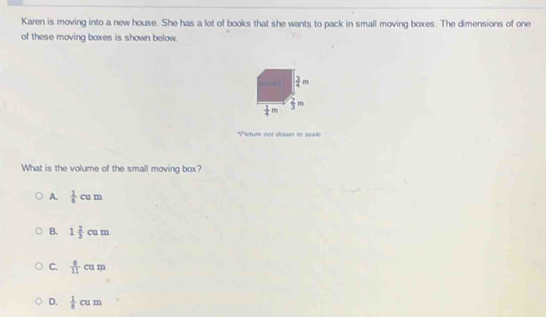 Karen is moving into a new house. She has a lot of books that she wants to pack in small moving boxes. The dimensions of one
of these moving boxes is shown below.
m  3/4 m
m
 1/4 m
*Picture not drawn to scale
What is the volume of the small moving box?
A.  1/6 cum
B. 1 2/3 cum
C.  6/11 cum
D.  1/8 cum