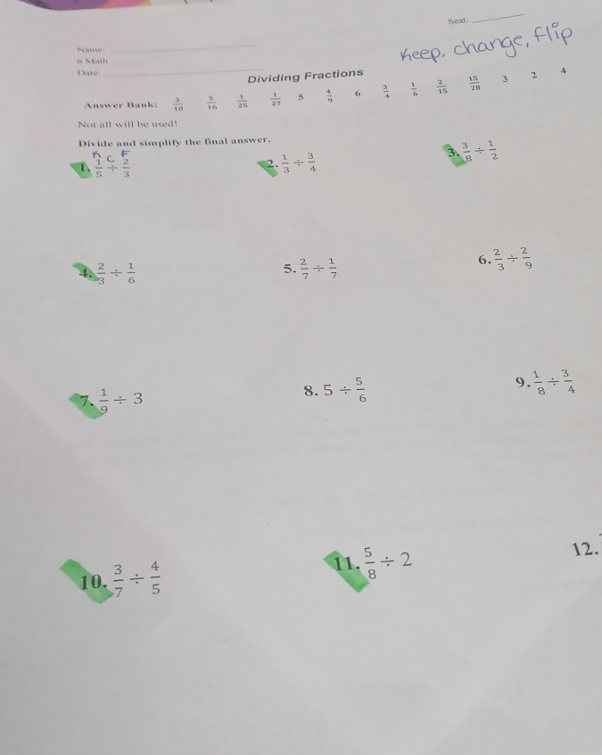 Seat: 
_ 
Name 
_ 
_ 
o Math_ 
Date 
Dividing Fractions 
A 
Answer Bank:  3/10   5/16   1/25   1/27  5  4/9  6  3/4   1/6   2/15   15/28 
3 2
Not all will be used! 
Divide and simplify the final answer. 
1.  1/5 beginarrayr c frac 2 +endarray  2/3   1/3 /  3/4 
3.  3/8 /  1/2 
2. 
4.  2/3 /  1/6   2/7 /  1/7 
6.  2/3 /  2/9 
5. 
7.  1/9 / 3
8. 5/  5/6 
9  1/8 /  3/4 
11.  5/8 / 2
10.  3/7 /  4/5  12.