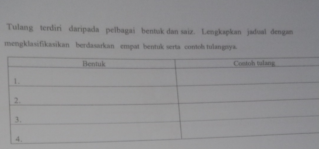 Tulang terdiri daripada pelbagai bentuk dan saiz. Lengkapkan jadual dengan 
mengklasifikasikan berdasarkan empat bentuk serta contoh tulangnya.