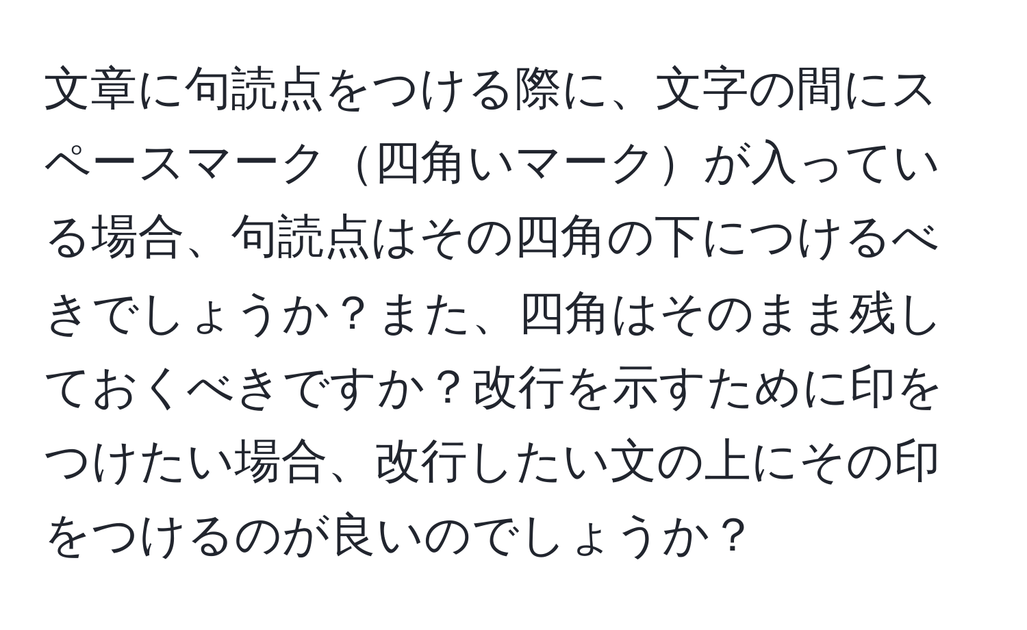 文章に句読点をつける際に、文字の間にスペースマーク四角いマークが入っている場合、句読点はその四角の下につけるべきでしょうか？また、四角はそのまま残しておくべきですか？改行を示すために印をつけたい場合、改行したい文の上にその印をつけるのが良いのでしょうか？