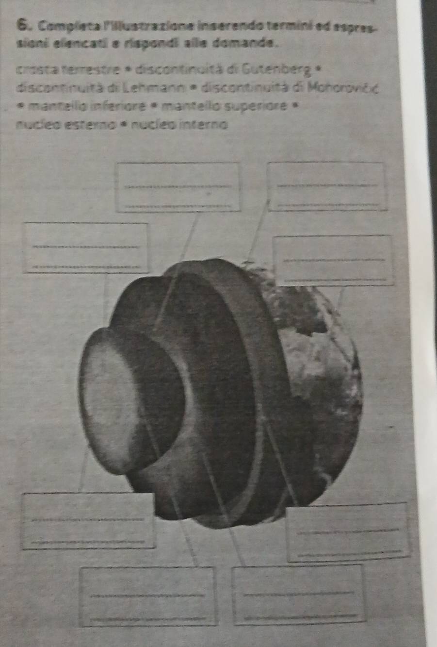 Completa lillustrazione inserendo termini ed espres- 
sioni elencatl e rispondi alle domande. 
crosta ferrestre * discontinuità di Gutenberg * 
discontinuità di Lehmann * discontinuità di Mohorovičć 
* mantello inferiore * mantello supériore * 
nucíeo esterno * nucíeo interno 
__ 
_ 
_ 
_ 
_ 
_ 
_ 
_ 
_ 
_ 
_ 
_ 
_ 
_ 
_ 
_