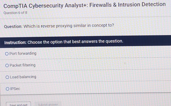 CompTIA Cybersecurity Analyst+: Firewalls & Intrusion Detection
Question 6 of 8
Question: Which is reverse proxying similar in concept to?
Instruction: Choose the option that best answers the question.
Port forwarding
Packet filtering
Load balancing
IPSec
Save and exit Submit answer