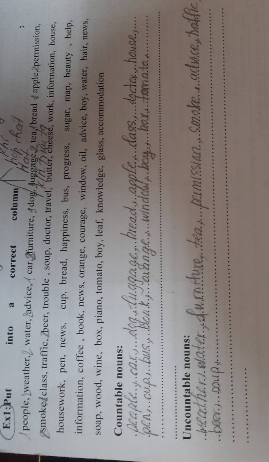 into a correct column 
people, weather, water, advice,/ car, furniture, dog, luggage, tea, bread , apple, permission, 
smoke, class, traffic, beer, trouble , soup, doctor, travel, butter, cheese, work, information, house, 
housework, pen, news, cup, bread, happiness, bus, progress, sugar, map, beauty , help, 
information, coffee , book, news, orange, courage, window, oil, advice, boy, water, hair, news, 
soap, wood, wine, box, piano, tomato, boy, leaf, knowledge, glass, accommodation 
Countable nouns: 
_ 
_ 
_ 
_ 
__ 
_ 
_ 
_ 
Uncountable nouns: 
_Smoke 
_ 
_ 
_