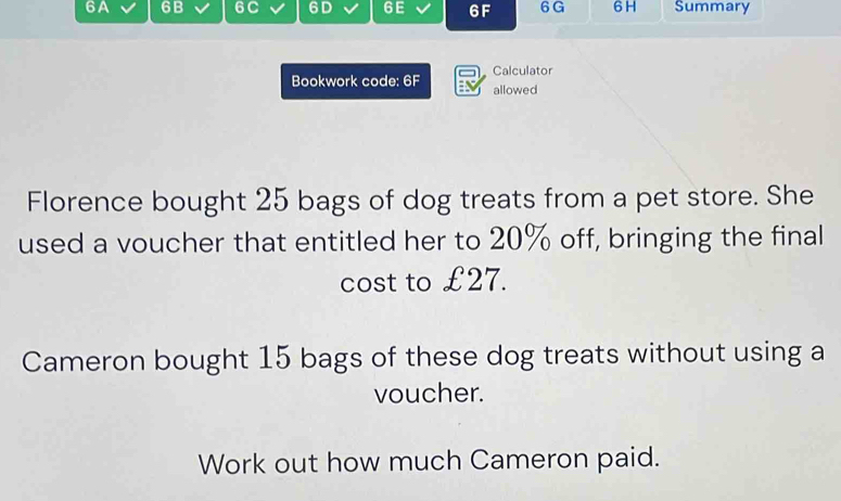 6A 6B 6C 6D 6E 6F 6 G 6 H Summary 
Calculator 
Bookwork code: 6F allowed 
Florence bought 25 bags of dog treats from a pet store. She 
used a voucher that entitled her to 20% off, bringing the final 
cost to £27. 
Cameron bought 15 bags of these dog treats without using a 
voucher. 
Work out how much Cameron paid.