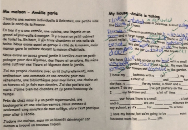 Ma maison - Amélie parle
My house -Amélie is talking
J'habite une maison individuellle à Solesmes, une petite ville I _be_
house in Solesmes, a sma
dans le nord de la France. the_  of France.
En bas il y a une entrée, une cuisine, une lingerie et un_
there is am entrance hal 
grand séjour-salle à manger. Il y a aussi un petit cabinet _ and a large launge _
_There is
de tailette. En haut, il y a trois chambres et une solle de small toilet._   three 'the house.
á garage
bains. Nous avons aussi un garoge à côté de la maison, mois __. We also_ __` s the house 
maman gare la voiture devant la maison d'habitude. but mưm the car
  
Nous avons un assez grand jardin à l'arrière avec un petit_
t big gorden as the 
potager pour des légumes, des fleurs et un arbre. Ma mère We have_ garden _with a small
aime cultiver ses fleurs et légumes dans le jardin. __ her flowers and _and a _in the garden. Mhy mum like
J'ai ma propre chambre avec un lit (naturellement), mon
ardinateur, une commade et une armoire pour mes I have my _bedroom with a _lot_ ) =y
viêtements, une bibliothèque pour mes livres, une chaise et , a chest of
un bureau où Je fais mes devoirs. J'ai des posters aux _clothes, a_ for my books, a chair and a and _for
murs. J'aime bien ma chambre et j'y passe beaucoup de where I do my_ . I've got posters on the_
I
temps. _my bedroom and _a lot of time_
Près de chez nous il y un petit supermarché, une _our house there is a small_ . We are _minutes fr  a bak
baulongerie et une station-service. Nous sommes à and a_
seulement cinq minutes de mon collège, alors c'est pratique my school, so it's _for_ to school.
pour aller à l'école. I love my house, but we're going to be_ soon
J'adore ma maison, mais an va bientôt déménager cor because mum has __job.
maman a trouvé un nouveau travail.