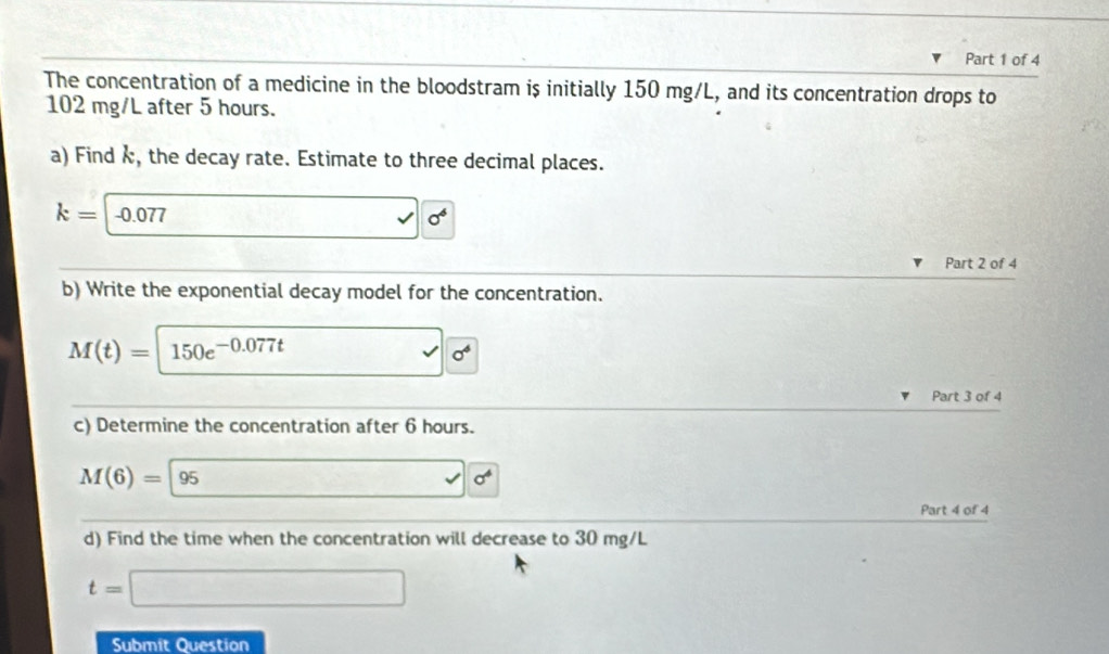 The concentration of a medicine in the bloodstram is initially 150 mg/L, and its concentration drops to
102 mg/L after 5 hours. 
a) Find k, the decay rate. Estimate to three decimal places.
k=-0.077 □ 0^6
Part 2 of 4 
b) Write the exponential decay model for the concentration.
M(t)=150e^(-0.077t) sqrt(0^4)
Part 3 of 4 
c) Determine the concentration after 6 hours.
M(6)=95sigma NK>
Part 4 of 4 
d) Find the time when the concentration will decrease to 30 mg/L
t=□
Submit Question