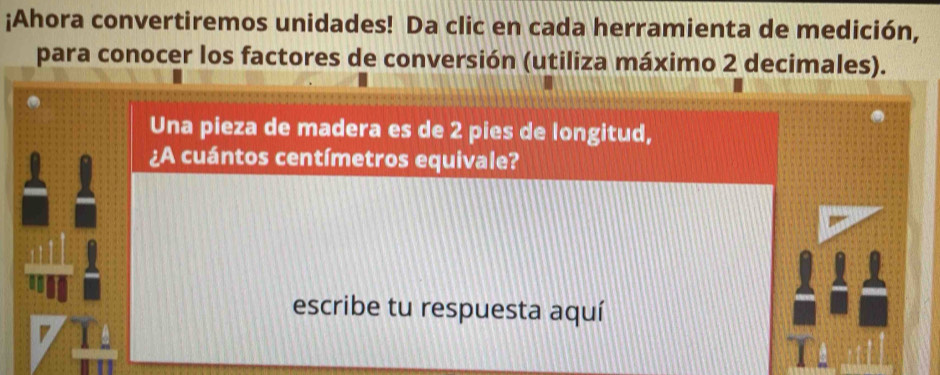 ¡Ahora convertiremos unidades! Da clic en cada herramienta de medición, 
para conocer los factores de conversión (utiliza máximo 2 decimales). 
Una pieza de madera es de 2 pies de longitud, 
¿A cuántos centímetros equivale? 
escribe tu respuesta aquí