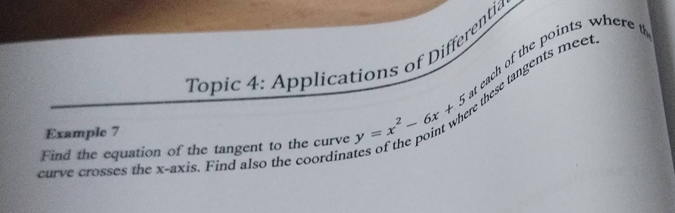 Topic 4: Applications of Differentia 
t each of the points where t 
these tangents mee 
Example 7 
Find the equation of the tangent to the curve
y=x^2-6x+5
curve crosses the x-axis. Find also the coordinat