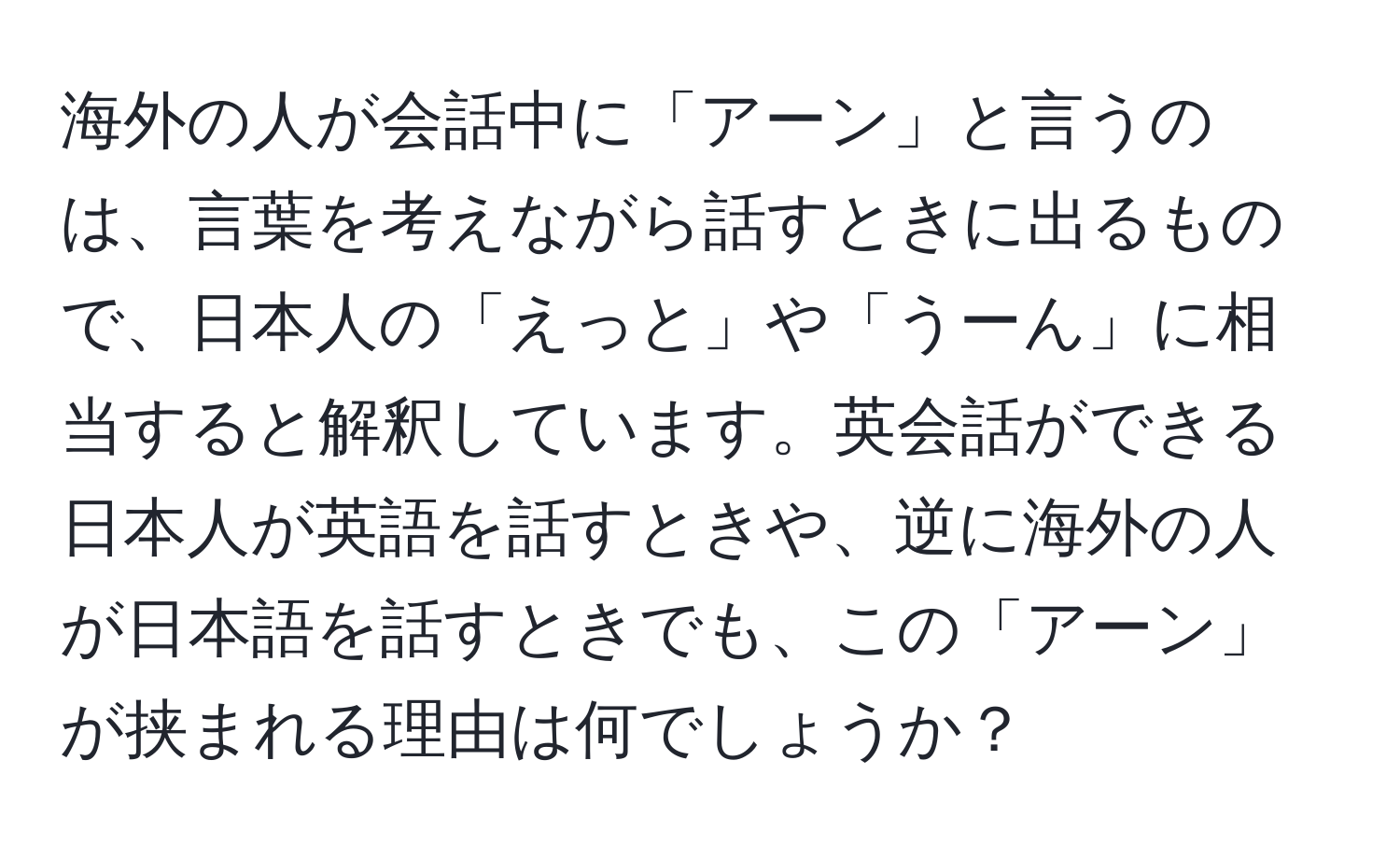 海外の人が会話中に「アーン」と言うのは、言葉を考えながら話すときに出るもので、日本人の「えっと」や「うーん」に相当すると解釈しています。英会話ができる日本人が英語を話すときや、逆に海外の人が日本語を話すときでも、この「アーン」が挟まれる理由は何でしょうか？