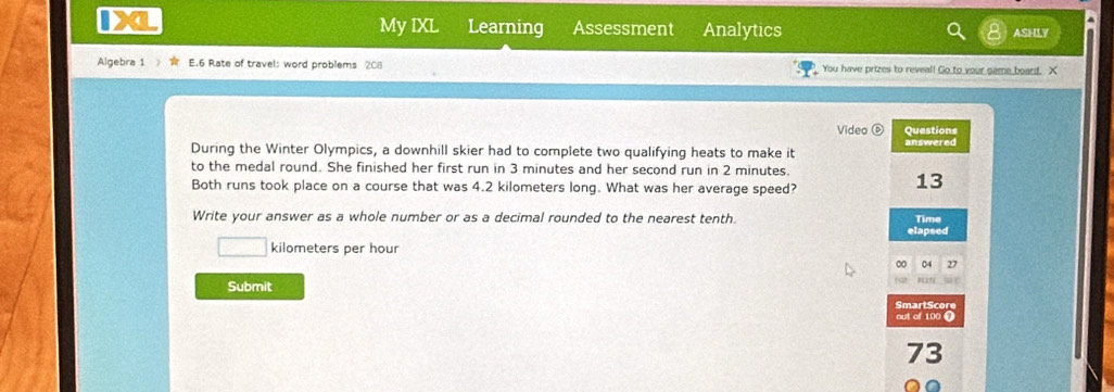 My IXL 
▲ 
I a Learning Assessment Analytics ASHLY 
Algebra 1 E.6 Rate of travel: word problems 208 You have prizes to reveal! Go to your game board. X 
Video ⑥ Questions 
During the Winter Olympics, a downhill skier had to complete two qualifying heats to make it answered 
to the medal round. She finished her first run in 3 minutes and her second run in 2 minutes. 
Both runs took place on a course that was 4.2 kilometers long. What was her average speed? 
13 
Write your answer as a whole number or as a decimal rounded to the nearest tenth. Time 
elapsed
□ kilometers per hour
00 04 27 
Submit 
SmartScore 
out of 100 Ω 
73