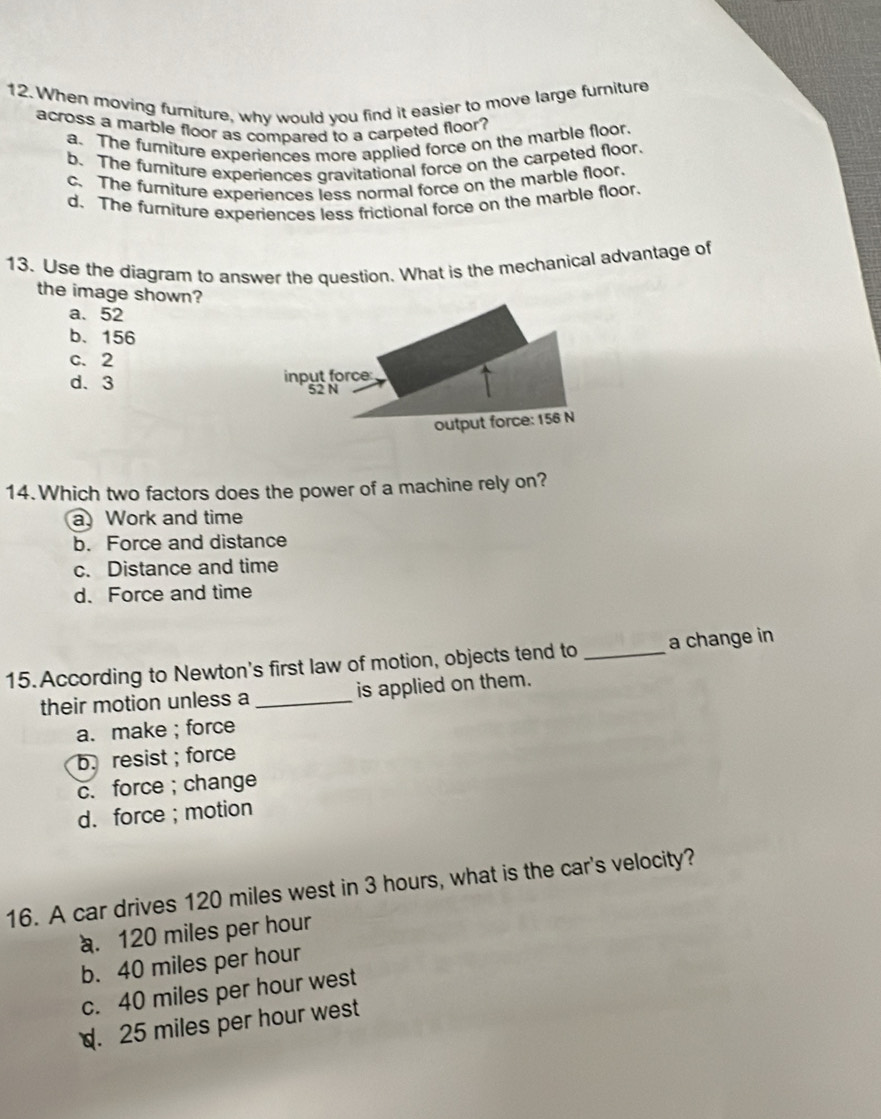 When moving furiture, why would you find it easier to move large furniture
across a marble floor as compared to a carpeted floor?
a. The furniture experiences more applied force on the marble floor.
b. The fumiture experiences gravitational force on the carpeted floor.
c. The furniture experiences less normal force on the marble floor.
d. The furniture experiences less frictional force on the marble floor.
13. Use the diagram to answer the question. What is the mechanical advantage of
the image shown?
a. 52
b. 156
c. 2
d. 3
14.Which two factors does the power of a machine rely on?
a Work and time
b. Force and distance
c. Distance and time
d. Force and time
15. According to Newton's first law of motion, objects tend to_ a change in
their motion unless a _is applied on them.
a. make ; force
b. resist ; force
c. force ;change
d. force ; motion
16. A car drives 120 miles west in 3 hours, what is the car's velocity?. 120 miles per hour
b. 40 miles per hour
c. 40 miles per hour west. 25 miles per hour west