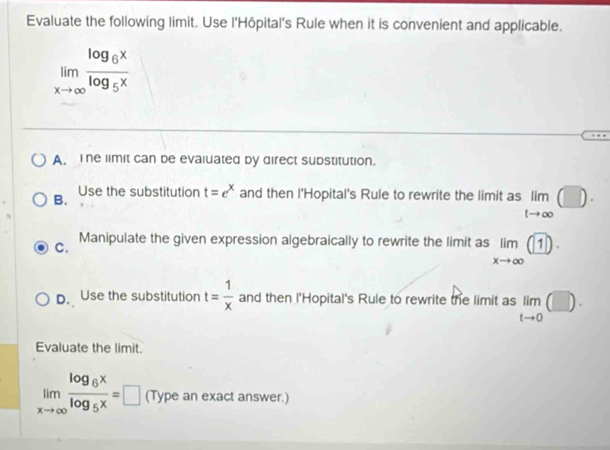 Evaluate the following limit. Use l'Hôpital's Rule when it is convenient and applicable.
limlimits _xto ∈fty frac log _6xlog _5x
A. The limit can be evaiuated by direct substitution.
B. Use the substitution t=e^x and then l'Hopital's Rule to rewrite the limit as lim (□ )
t→∞
C.
Manipulate the given expression algebraically to rewrite the limit as limlimits _xto ∈fty (1)·
D. Use the substitution t= 1/x  and then l'Hopital's Rule to rewrite the limit as limlimits _tto 0(□ ). 
Evaluate the limit.
limlimits _xto ∈fty frac log _6xlog _5x=□ (Type an exact answer.)