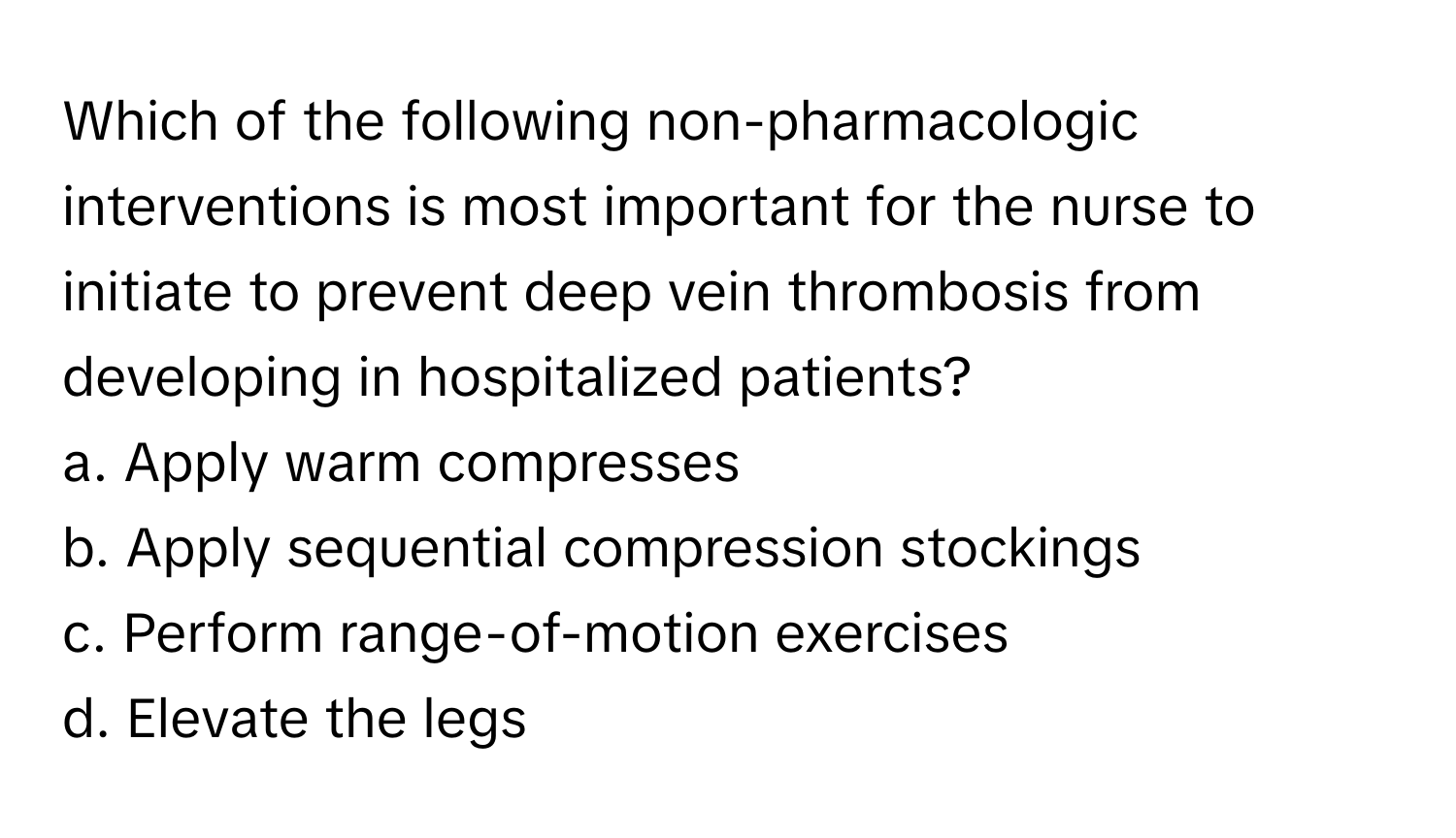 Which of the following non-pharmacologic interventions is most important for the nurse to initiate to prevent deep vein thrombosis from developing in hospitalized patients?

a. Apply warm compresses
b. Apply sequential compression stockings
c. Perform range-of-motion exercises
d. Elevate the legs