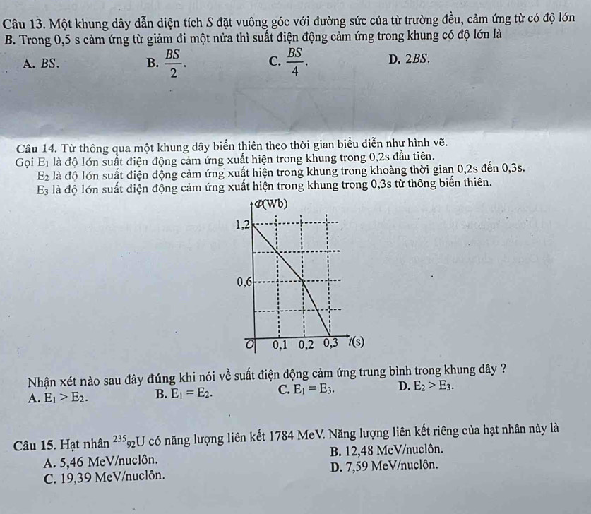 Một khung dây dẫn diện tích S đặt vuông góc với đường sức của từ trường đều, cảm ứng từ có độ lớn
B. Trong 0,5 s cảm ứng từ giảm đi một nửa thì suất điện động cảm ứng trong khung có độ lớn là
C.
A. BS. B.  BS/2 .  BS/4 . D. 2BS.
Câu 14. Từ thông qua một khung dây biến thiên theo thời gian biểu diễn nhự hình vẽ.
Gọi E_1 là độ lớn suất điện động cảm ứng xuất hiện trong khung trong 0, 2s đầu tiên.
E_2 là độ lớn suất điện động cảm ứng xuất hiện trong khung trong khoảng thời gian 0, 2s đến 0, 3s.
E_3 là độ lớn suất điện động cảm ứng xuất hiện trong khung trong 0, 3s từ thông biến thiên.
Nhận xét nào sau đây đúng khi nói về suất điện động cảm ứng trung bình trong khung dây ?
A. E_1>E_2. B. E_1=E_2. C. E_1=E_3. D. E_2>E_3. 
Câu 15. Hạt nhân^(235)_92U có năng lượng liên kết 1784 MeV. Năng lượng liên kết riêng của hạt nhân này là
A. 5,46 MeV/nuclôn. B. 12,48 MeV/nuclôn.
C. 19,39 MeV/nuclôn. D. 7,59 MeV/nuclôn.