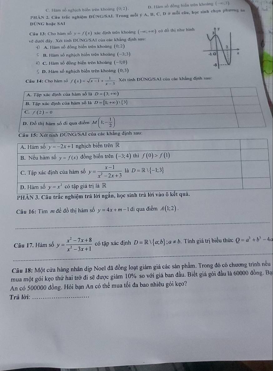 C. Hàm số nghịch biến trên khoảng (0;2). D. Hàm số đồng biến trên khoảng (-∈fty ,3)
PHẢN 2. Câu trắc nghiệm DÚNG/SAI. Trong mỗi ý A, B, C, D ở mỗi câu, học sinh chọn phương an
ĐÜNG hoặc SAI
Câu 13: Cho hàm số y=f(x) xác định trên khoảng (-∈fty ,+∈fty ) có đồ thị như hình
về đưới đây. Xét tính ĐÚNG/SAI của các khẳng định sau:
4) A. Hàm số đồng biến trên khoảng (0:2)
5 B. Hàm số nghịch biển trên khoảng (-3;3)
+) C. Hàm số đồng biến trên khoảng (-1;0)
ς D. Hàm số nghịch biến trên khoảng (0;3)
Câu 14: Cho hàm số f(x)=sqrt(x-1)+ 1/x-3 . Xét tính ĐÚNG/SAI của các khẳng định sau:
A. Tập xác định của hàm số là D=(3;+∈fty )
B. Tập xác định của hàm số là D=[1;+∈fty ) 3
C. f(2)=0
D. Đồ thị hàm số đi qua điểm M(1;- 1/2 )
Câu 15: Xét tính ĐUNG/SAI của các khẳng định sau:
PHẢN 3. Câu trắ
Câu 16: Tìm m đề đồ thị hàm số y=4x+m-1 đi qua điểm A(1;2).
Câu 17. Hàm số y= (x^2-7x+8)/x^2-3x+1  có tập xác định D=R| a;b ;a!= b. Tính giá trị biểu thức Q=a^3+b^3-4a
_
Câu 18: Một cửa hàng nhân dịp Noel đã đồng loạt giảm giá các sản phẩm. Trong đó có chương trình nếu
mua một gói kẹo thứ hai trở đi sẽ được giảm 10% so với giá ban đầu. Biết giá gói đầu là 60000 đồng. Bạ
An có 500000 đồng. Hỏi bạn An có thể mua tối đa bao nhiêu gói kẹo?
Trã lời:_