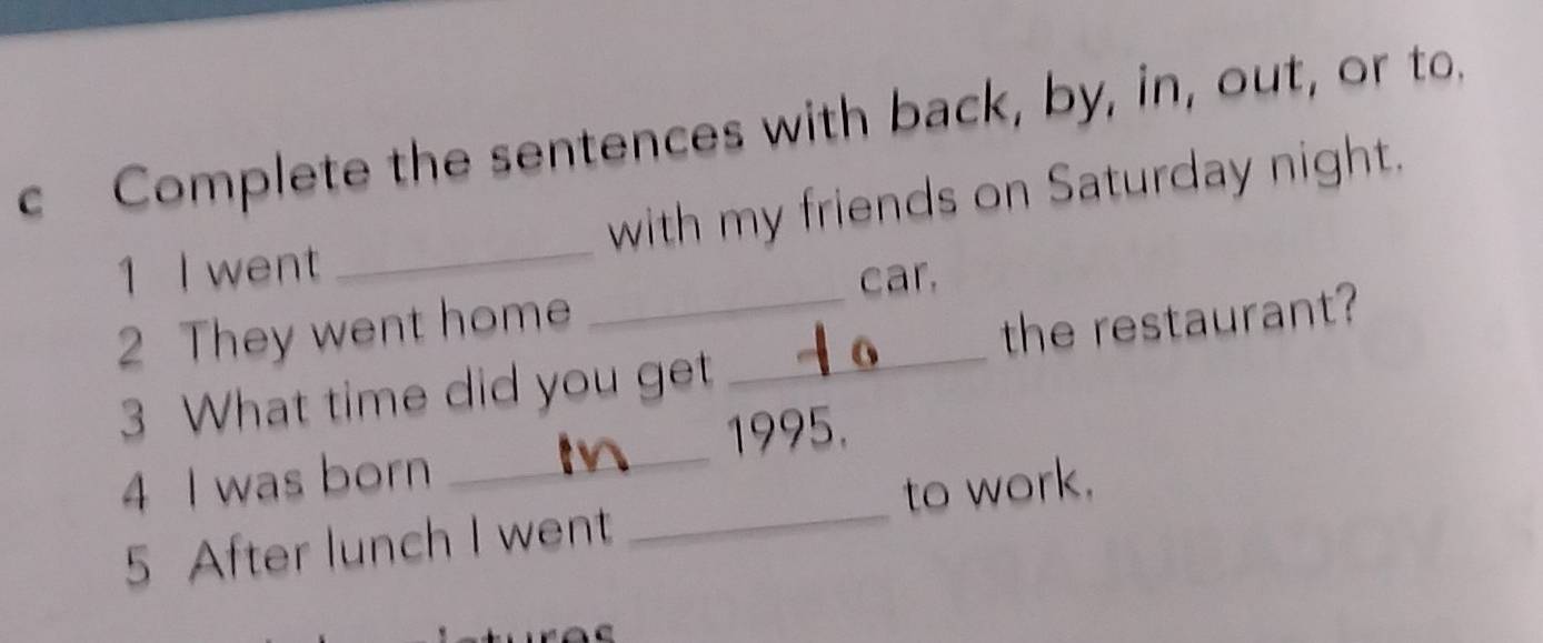 Complete the sentences with back, by, in, out, or to. 
1 I went _with my friends on Saturday night. 
car. 
2 They went home_ 
_ 
3 What time did you get the restaurant? 
1995. 
4 I was born 
5 After lunch I went _to work.