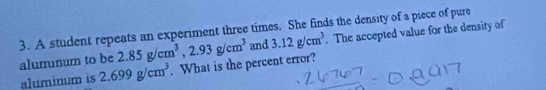 A student repeats an experiment three times. She finds the density of a piece of pure . The accepted value for the density of 
alumnum to be 2.85g/cm^3, 2.93g/cm^3 and 3.12g/cm^3
aluminum is 2.699g/cm^3. What is the percent error?