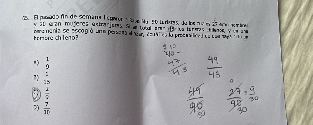El pasado fin de semana llegaron a Rapa Nui 90 turistas, de los cuales 27 eran hombres
y 20 eran mujeres extranjeras. Si en total eran 49 los turistas chilenos, y en una
ceremonia se escogió una persona al azar, ¿cuál es la probabilidad de que haya sido un
hombre chileno?
A)  1/9 
B)  1/15 
9  2/9 
D)  7/30 