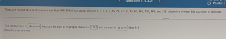 Queston 4, 5.3.21 Points: () 
There are no odd abundant numbers less than 945. If 945 has proper divisors 1, 3, 5, 7, 9, 15, 21, 27, 35, 45, 63, 105, 135, 189, and 315, determine whether it is abundant or deficient. 
The number 945 is abundant because the sum of its proper divisors is 1008 and the sum is 
(Simplify your answer) greater than 945.