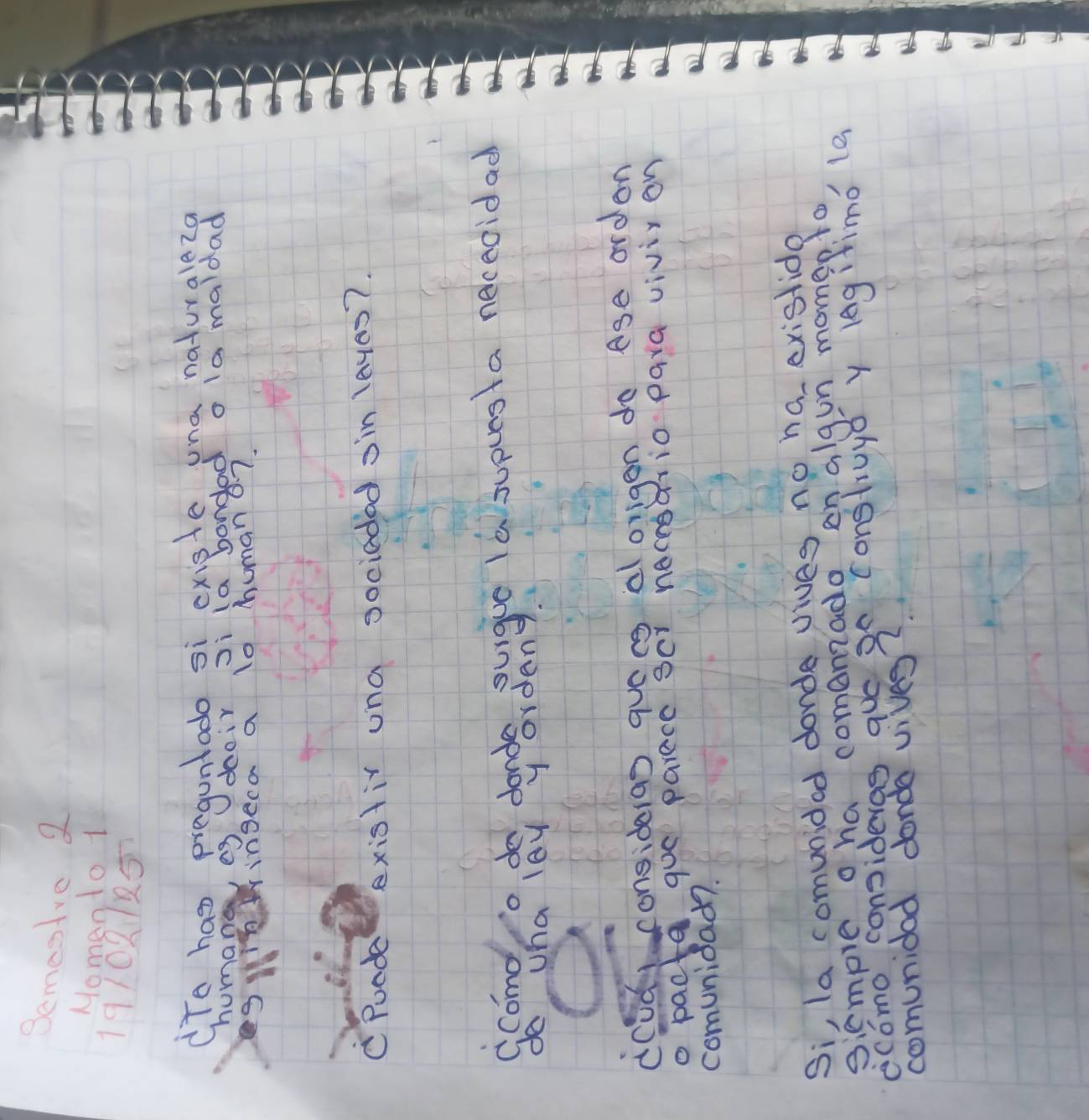 Semesire 2 
Nomento 1 
19102125 
To has preguntado si cxiste una naturale2g 
humane eg doeir Ji (a bondad o la maldad 
inwingeca a lo human a7. 
C Poode existir una sociaded oin laves?. 
comd o do donde, denigue ia supues a neceoidad 
do whalayyordens 
ccud consideras quác al origen do age orden 
o pacta goe parece scr neceeario para vivir on 
comuniad?. 
Si, la comunided donde vives no ha exislide 
siemple o ha comanzado en algun momep. to 
ecomo consideras que g0 construyǒ y legitimó (e 
comunidad donde vives?