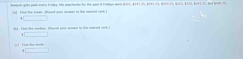 Joaquin gets paid every Friday. His paychecks for the past 8 Fridays were $322, $243.25, $243.25, $243.25, $322, $322, $243.25, and $400.75. 
(a) Find the mean. (Round your answer to the nearest cent.) 
□ 
(b) Find the median. (Round your answer to the nearest cent.) 
□ 
(c) Find the mode. 
□