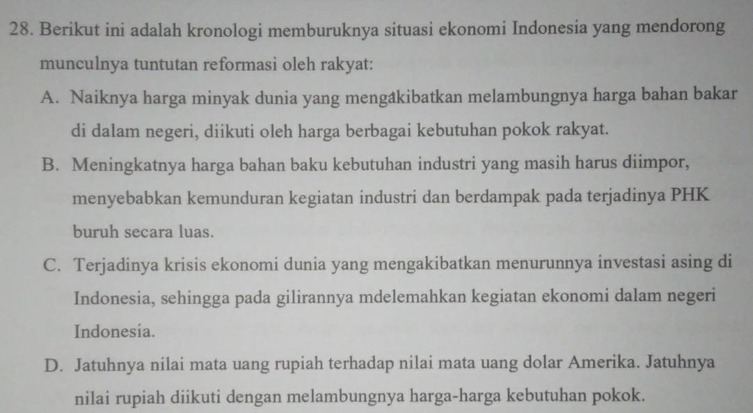 Berikut ini adalah kronologi memburuknya situasi ekonomi Indonesia yang mendorong
munculnya tuntutan reformasi oleh rakyat:
A. Naiknya harga minyak dunia yang mengâkibatkan melambungnya harga bahan bakar
di dalam negeri, diikuti oleh harga berbagai kebutuhan pokok rakyat.
B. Meningkatnya harga bahan baku kebutuhan industri yang masih harus diimpor,
menyebabkan kemunduran kegiatan industri dan berdampak pada terjadinya PHK
buruh secara luas.
C. Terjadinya krisis ekonomi dunia yang mengakibatkan menurunnya investasi asing di
Indonesia, sehingga pada gilirannya mdelemahkan kegiatan ekonomi dalam negeri
Indonesia.
D. Jatuhnya nilai mata uang rupiah terhadap nilai mata uang dolar Amerika. Jatuhnya
nilai rupiah diikuti dengan melambungnya harga-harga kebutuhan pokok.