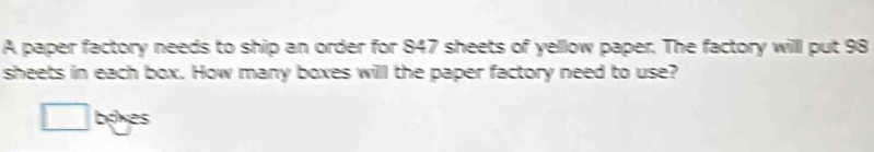 A paper factory needs to ship an order for 847 sheets of yellow paper. The factory willl put 98
sheets in each box. How many boxes will the paper factory need to use? 
boxes