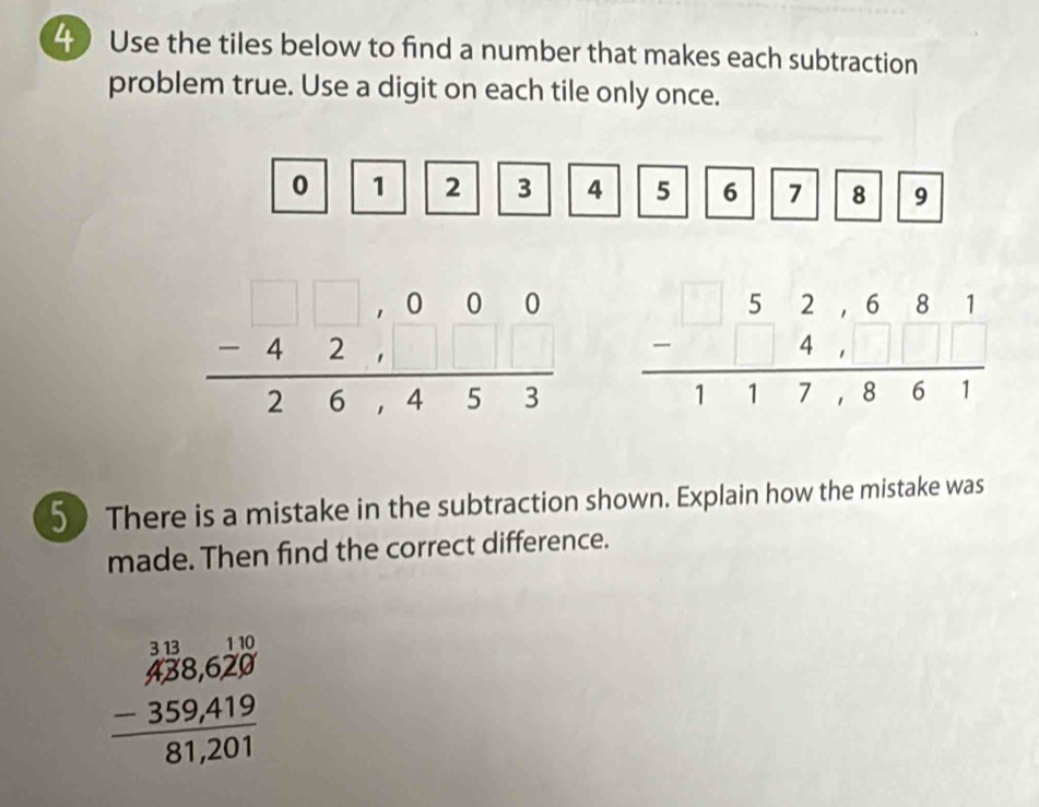 Use the tiles below to find a number that makes each subtraction
problem true. Use a digit on each tile only once.
0 1 2 3 4 5 6 7 8 9
beginarrayr 52,681 -4,□ □  hline 117,861endarray
50 There is a mistake in the subtraction shown. Explain how the mistake was
made. Then find the correct difference.
beginarrayr  13/428,620  -359,419 hline 81,201endarray