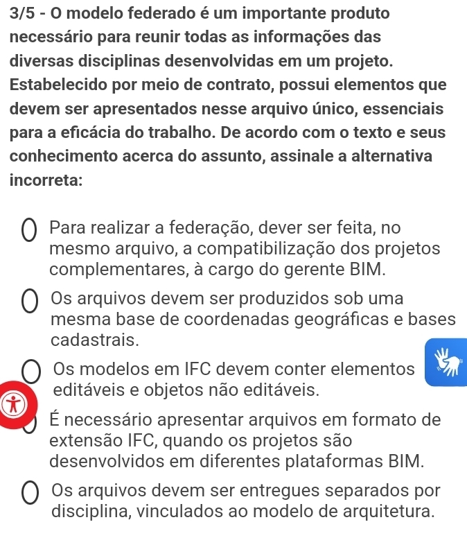 3/5 - O modelo federado é um importante produto
necessário para reunir todas as informações das
diversas disciplinas desenvolvidas em um projeto.
Estabelecido por meio de contrato, possui elementos que
devem ser apresentados nesse arquivo único, essenciais
para a eficácia do trabalho. De acordo com o texto e seus
conhecimento acerca do assunto, assinale a alternativa
incorreta:
Para realizar a federação, dever ser feita, no
mesmo arquivo, a compatibilização dos projetos
complementares, à cargo do gerente BIM.
Os arquivos devem ser produzidos sob uma
mesma base de coordenadas geográficas e bases
cadastrais.
Os modelos em IFC devem conter elementos
editáveis e objetos não editáveis.
É necessário apresentar arquivos em formato de
extensão IFC, quando os projetos são
desenvolvidos em diferentes plataformas BIM.
Os arquivos devem ser entregues separados por
disciplina, vinculados ao modelo de arquitetura.