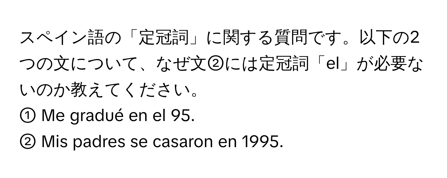 スペイン語の「定冠詞」に関する質問です。以下の2つの文について、なぜ文②には定冠詞「el」が必要ないのか教えてください。  
① Me gradué en el 95.  
② Mis padres se casaron en 1995.