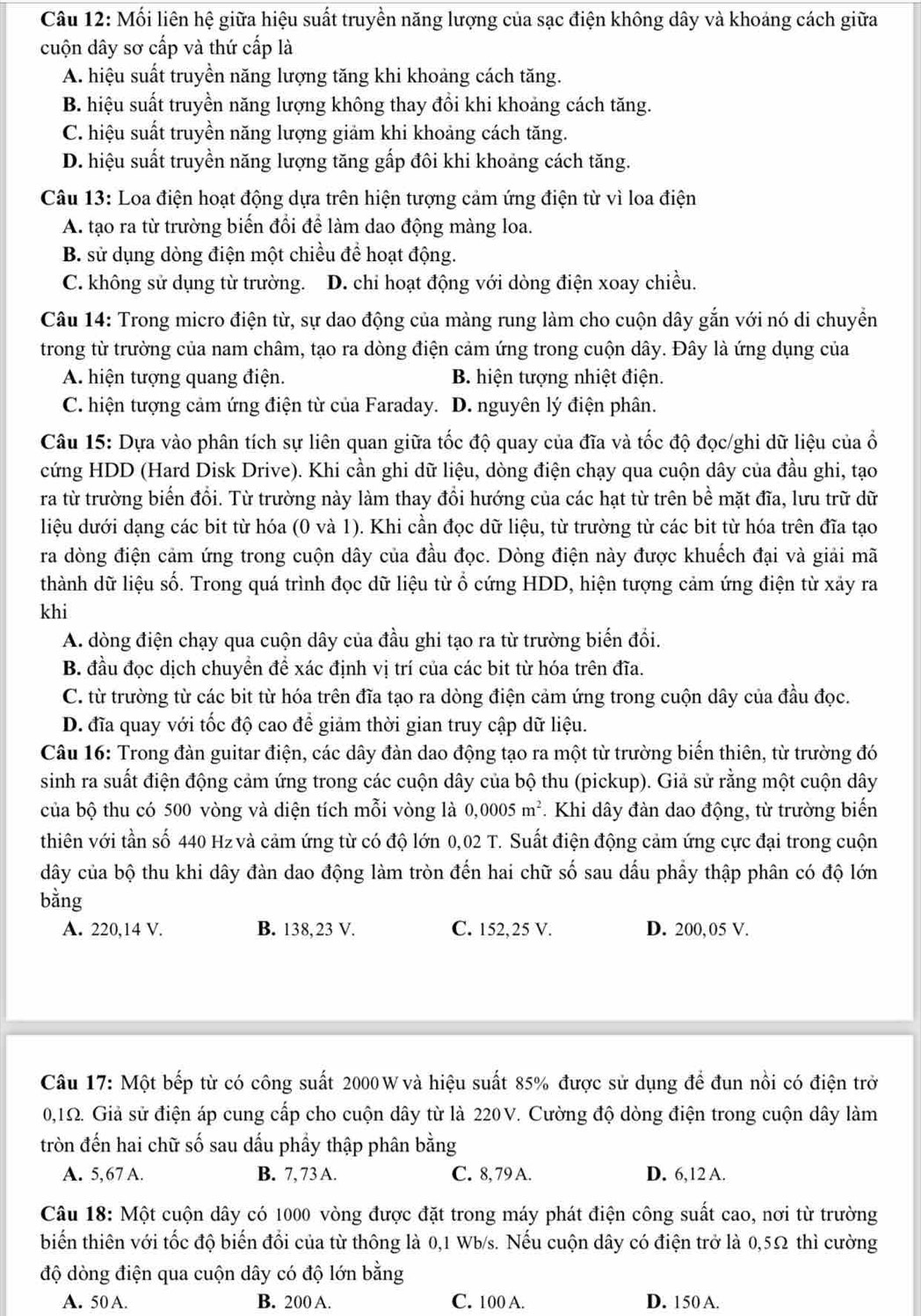 Mối liên hệ giữa hiệu suất truyền năng lượng của sạc điện không dây và khoảng cách giữa
cuộn dây sơ cấp và thứ cấp là
A. hiệu suất truyền năng lượng tăng khi khoảng cách tăng.
B. hiệu suất truyền năng lượng không thay đồi khi khoảng cách tăng.
C. hiệu suất truyền năng lượng giảm khi khoảng cách tăng.
D. hiệu suất truyền năng lượng tăng gấp đôi khi khoảng cách tăng.
Câu 13: Loa điện hoạt động dựa trên hiện tượng cảm ứng điện từ vì loa điện
A. tạo ra từ trường biến đổi để làm dao động màng loa.
B. sử dụng dòng điện một chiều để hoạt động.
C. không sử dụng từ trường. D. chi hoạt động với dòng điện xoay chiều.
Câu 14: Trong micro điện từ, sự dao động của màng rung làm cho cuộn dây gắn với nó di chuyền
trong từ trường của nam châm, tạo ra dòng điện cảm ứng trong cuộn dây. Đây là ứng dụng của
A. hiện tượng quang điện. B. hiện tượng nhiệt điện.
C. hiện tượng cảm ứng điện từ của Faraday. D. nguyên lý điện phân.
Câu 15: Dựa vào phân tích sự liên quan giữa tốc độ quay của đĩa và tốc độ đọc/ghi dữ liệu của ổ
cứng HDD (Hard Disk Drive). Khi cần ghi dữ liệu, dòng điện chạy qua cuộn dây của đầu ghi, tạo
ra từ trường biển đổi. Từ trường này làm thay đổi hướng của các hạt từ trên bề mặt đĩa, lưu trữ dữ
liệu dưới dạng các bit từ hóa (0 và 1). Khi cần đọc dữ liệu, từ trường từ các bit từ hóa trên đĩa tạo
ra dòng điện cảm ứng trong cuộn dây của đầu đọc. Dòng điện này được khuếch đại và giải mã
thành dữ liệu số. Trong quá trình đọc dữ liệu từ ổ cứng HDD, hiện tượng cảm ứng điện từ xảy ra
khi
A. dòng điện chạy qua cuộn dây của đầu ghi tạo ra từ trường biển đổi.
B. đầu đọc dịch chuyền đề xác định vị trí của các bit từ hóa trên đĩa.
C. từ trường từ các bit từ hóa trên đĩa tạo ra dòng điện cảm ứng trong cuộn dây của đầu đọc.
D. đĩa quay với tốc độ cao để giảm thời gian truy cập dữ liệu.
Câu 16: Trong đàn guitar điện, các dây đàn dao động tạo ra một từ trường biến thiên, từ trường đó
sinh ra suất điện động cảm ứng trong các cuộn dây của bộ thu (pickup). Giả sử rằng một cuộn dây
của bộ thu có 500 vòng và diện tích mỗi vòng là 0,0005 m^2.  Khi dây đàn dao động, từ trường biển
thiên với tần số 440 Hz và cảm ứng từ có độ lớn 0,02 T. Suất điện động cảm ứng cực đại trong cuộn
dây của bộ thu khi dây đàn dao động làm tròn đến hai chữ số sau dấu phầy thập phân có độ lớn
bằng
A. 220,14 V. B. 138,23 V. C. 152,25 V. D. 200, 05 V.
Câu 17: Một bếp từ có công suất 2000 W và hiệu suất 85% được sử dụng để đun nổi có điện trở
0,1Ω. Giả sử điện áp cung cấp cho cuộn dây từ là 220V. Cường độ dòng điện trong cuộn dây làm
tròn đến hai chữ số sau dấu phầy thập phân bằng
A. 5,67 A. B. 7, 73 A. C. 8, 79 A. D. 6,12 A.
Câu 18: Một cuộn dây có 1000 vòng được đặt trong máy phát điện công suất cao, nơi từ trường
biển thiên với tốc độ biển đổi của từ thông là 0,1 Wb/s. Nếu cuộn dây có điện trở là 0,5Ω thì cường
độ dòng điện qua cuộn dây có độ lớn bằng
A. 50 A. B. 200 A. C. 100 A. D. 150 A.