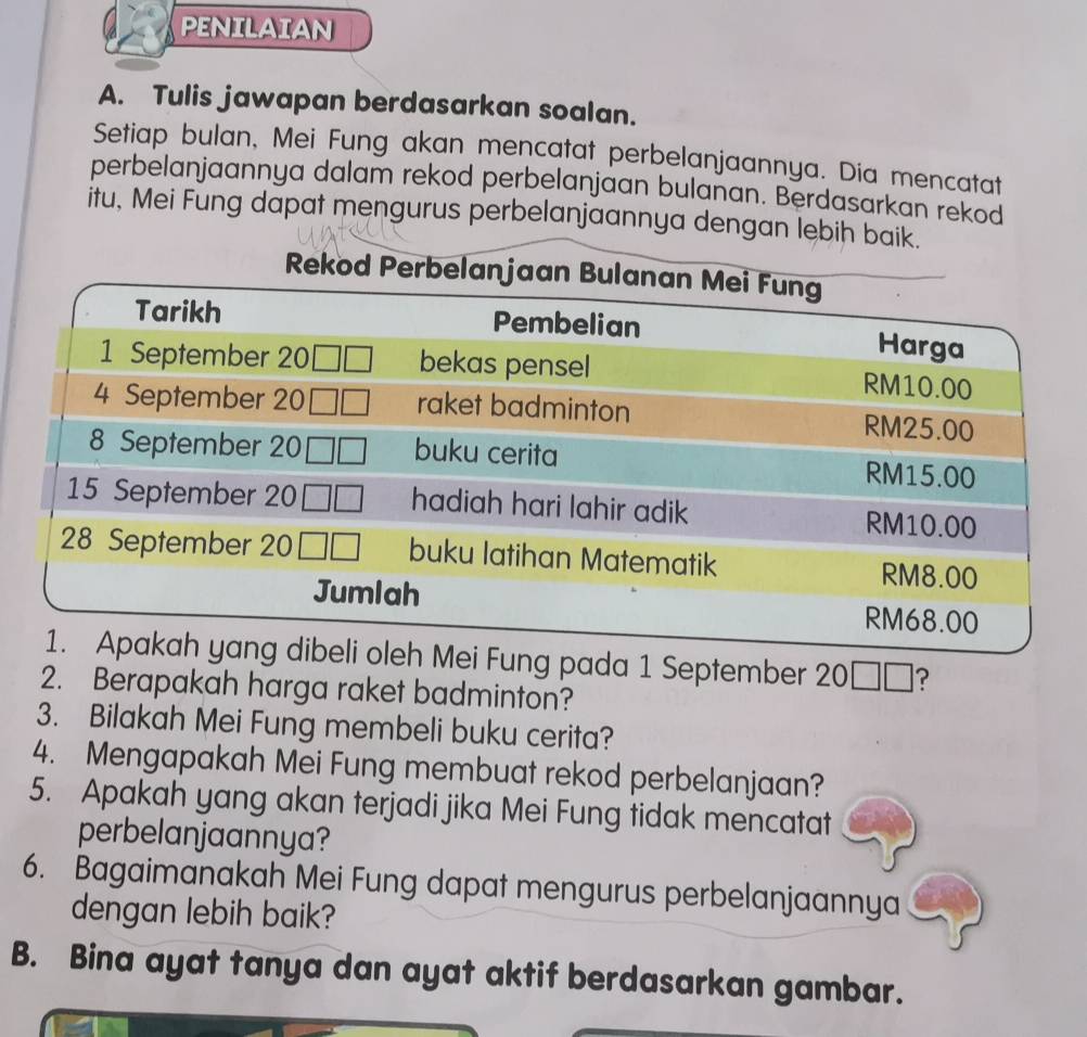 PENILAIAN
A. Tulis jawapan berdasarkan soalan.
Setiap bulan, Mei Fung akan mencatat perbelanjaannya. Dia mencatat
perbelanjaannya dalam rekod perbelanjaan bulanan. Berdasarkan rekod
itu, Mei Fung dapat mengurus perbelanjaannya 
Fung pada 1 September 20□ □ ?
2. Berapakah harga raket badminton?
3. Bilakah Mei Fung membeli buku cerita?
4. Mengapakah Mei Fung membuat rekod perbelanjaan?
5. Apakah yang akan terjadi jika Mei Fung tidak mencatat
perbelanjaannya?
6. Bagaimanakah Mei Fung dapat mengurus perbelanjaannya
dengan lebih baik?
B. Bina ayat tanya dan ayat aktif berdasarkan gambar.