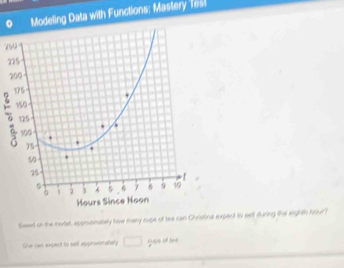 Modeling Data with Functions: Mastery Tesl
75
2 
2 
。 
Sawed on the model, approsmately how many cupe of tes can Chratina expect to sell during the eighth hourf 
She can expect to sell approfimately