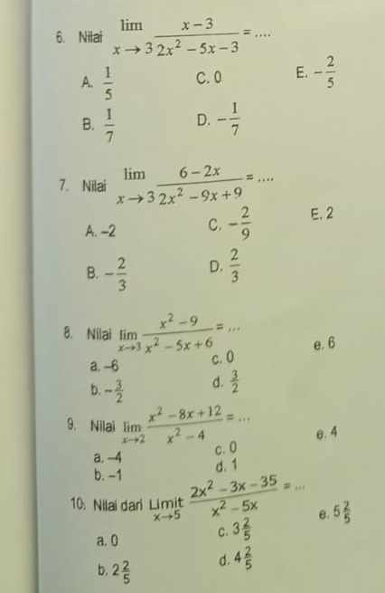 □  
6. Nilai limlimits _xto 3 (x-3)/2x^2-5x-3 =. ^** _
A.  1/5  C. 0 E. - 2/5 
B.  1/7  D. - 1/7 
7. Nilai limlimits _xto 3 (6-2x)/2x^2-9x+9 =... _
A. -2 C. - 2/9  E. 2
B. - 2/3  D.  2/3 
8. Nilai limlimits _xto 3 (x^2-9)/x^2-5x+6 =... _ e. 6
a. -6 c. 0
b. - 3/2 
d.  3/2 
9. Nilai limlimits _xto 2 (x^2-8x+12)/x^2-4 =... e. 4
a. -4 c. 0
b. −1
d. 1
10. Nilai dari limlimits _xto 5it (2x^2-3x-35)/x^2-5x =... _ e. 5 2/5 
a. 0
C. 3 2/5 
b. 2 2/5 
d. 4 2/5 