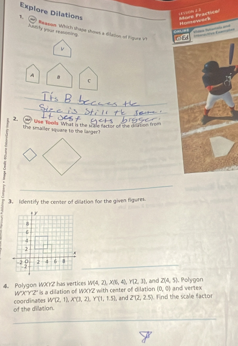 Explore Dilations 
LESSON 2.2 
More Practice/ 
Homework 
1. Reason Which shape shows a dilation of Figure V? 
ONLINE Video Tuteriais and 
Justify your reasoning. 
OEd Interactive Examples 
v 
A B 
C 
2. MP Use Tools What is the scale factor of the dilation from 
the smaller square to the larger? 
3. Identify the center of dilation for the given figures. 
4. Polygon WXYZ has vertices W(4,2), X(6,4), Y(2,3) , and Z(4,5). Polygon
W'X'Y'Z' is a dilation of WXYZ with center of dilation (0,0) and vertex 
coordinates W'(2,1), X'(3,2), Y'(1,1.5) , and Z'(2,2.5). Find the scale factor 
of the dilation.