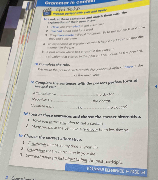 Grammar in contex 
Present perfect with ever and never 
1α Look at these sentences and match them with the 
explanation of their uses in a--c. 
1 Have you ever tried to get a suntan? 
2 I've had a bad cold for a week. 
3 They have made it illegal for under -18s to use sunbeds and now 
they can't use them. 
a an experience or experiences which happened at an unspecified 
moment in the past. 
b a past action which has a result in the present. 
c a situation that started in the past and continues to the present. 
1b Complete the rule. 
We make the present perfect with the present simple of have + the 
_of the main verb. 
1c Complete the sentences with the present perfect form of 
see and visit. 
4 
Affirmative: He the doctor. 
Negative: He_ 
the doctor. 
Question form: 
_he_ the doctor? 
1d Look at these sentences and choose the correct alternative. 
1 Have you ever/never tried to get a suntan? 
2 Many people in the UK have ever/never been ice-skating. 
1e Choose the correct alternative. 
1 Ever/never means at any time in your life. 
2 Ever/never means at no time in your life. 
3 Ever and never go just after/ before the past participle. 
GRAMMAR REFERENCE 》 PAGE 54 
2 Comple