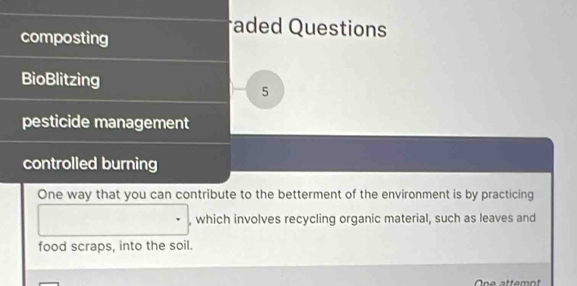 composting 
aded Questions 
BioBlitzing 
5 
pesticide management 
controlled burning 
One way that you can contribute to the betterment of the environment is by practicing 
, which involves recycling organic material, such as leaves and 
food scraps, into the soil. 
One attemot