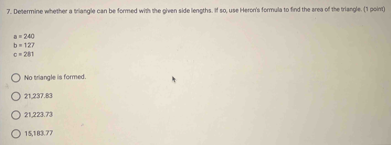 Determine whether a triangle can be formed with the given side lengths. If so, use Heron's formula to find the area of the triangle. (1 point)
a=240
b=127
c=281
No triangle is formed.
21,237.83
21,223.73
15,183.77