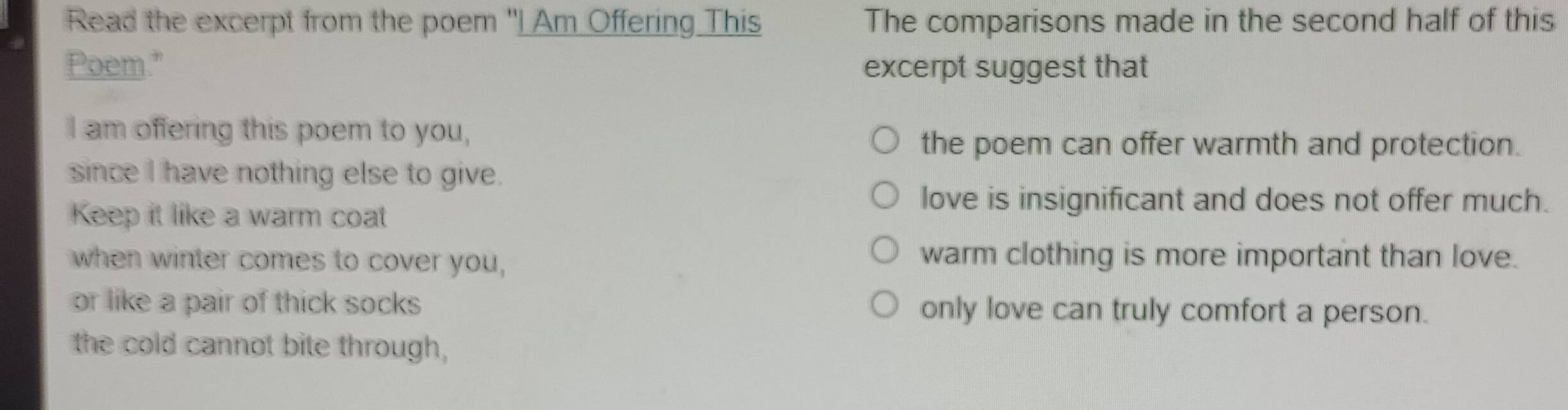 Read the excerpt from the poem "I Am Offering This The comparisons made in the second half of this
Poem." excerpt suggest that
I am offering this poem to you,
the poem can offer warmth and protection.
since I have nothing else to give.
Keep it like a warm coat
love is insignificant and does not offer much.
when winter comes to cover you,
warm clothing is more important than love.
or like a pair of thick socks only love can truly comfort a person.
the cold cannot bite through,