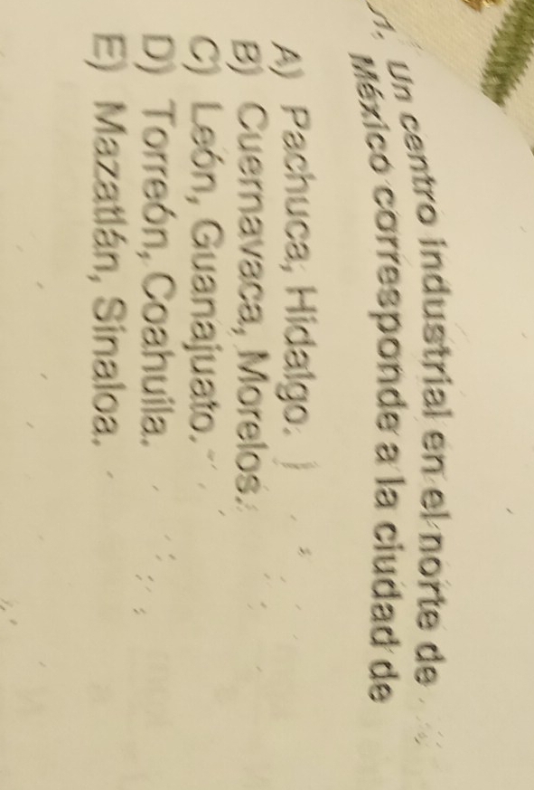 U1. Un centro industrial en el norte de
Méxicó corresponde a la ciudad de
A) Pachuca, Hidalgo.
B) Cuernavaca, Morelos.
C) León, Guanajuato.
D) Torreón, Coahuila.
E) Mazatlán, Sinaloa.