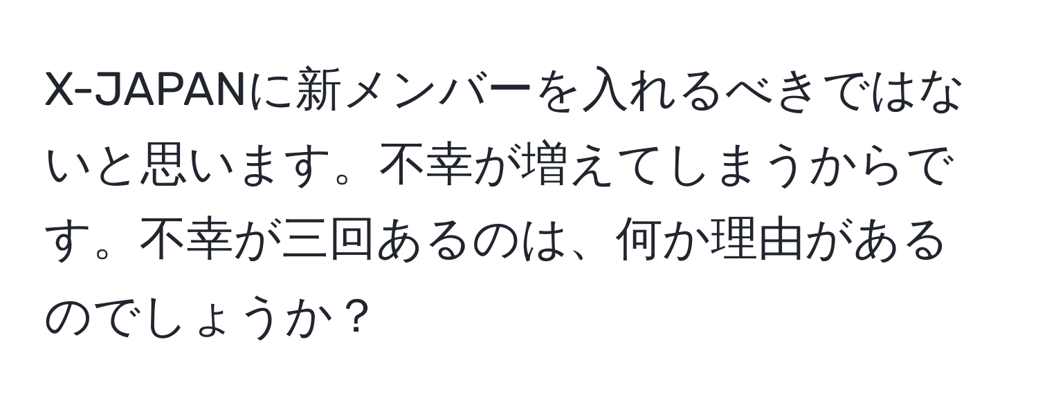 X-JAPANに新メンバーを入れるべきではないと思います。不幸が増えてしまうからです。不幸が三回あるのは、何か理由があるのでしょうか？