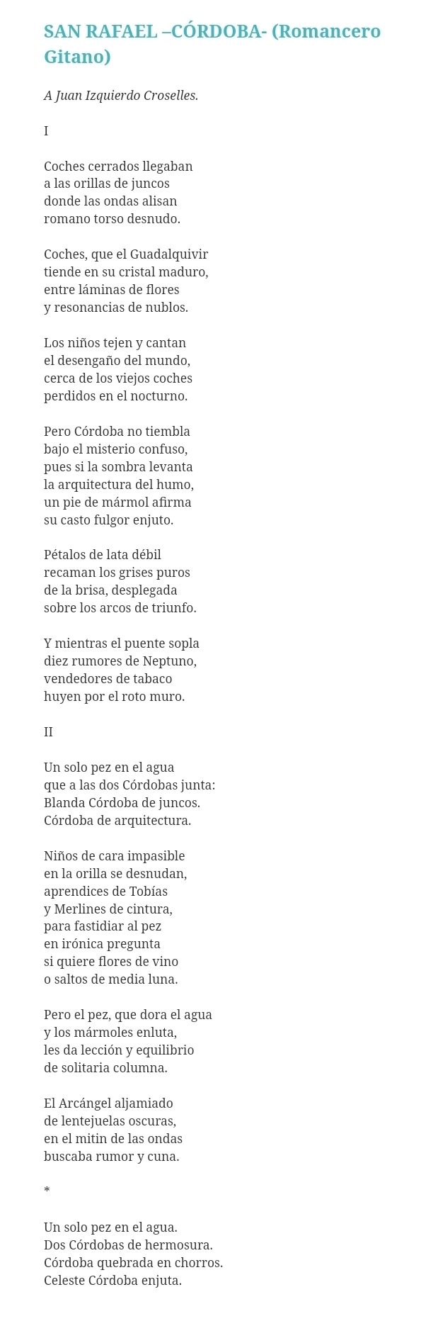 SAN RAFAEL -CÓRDOBA- (Romancero
Gitano)
A Juan Izquierdo Croselles.
I
Coches cerrados llegaban
a las orillas de juncos
donde las ondas alisan
romano torso desnudo.
Coches, que el Guadalquivir
tiende en su cristal maduro.
entre láminas de flores
y resonancias de nublos.
Los niños tejen y cantan
el desengaño del mundo,
cerca de los viejos coches
perdidos en el nocturno.
Pero Córdoba no tiembla
bajo el misterio confuso,
pues si la sombra levanta
la arquitectura del humo,
un pie de mármol afirma
su casto fulgor enjuto.
Pétalos de lata débil
recaman los grises puros
de la brisa, desplegada
sobre los arcos de triunfo.
Y mientras el puente sopla
diez rumores de Neptuno,
vendedores de tabaco
huyen por el roto muro.
Ⅱ
Un solo pez en el agua
que a las dos Córdobas junta:
Blanda Córdoba de juncos.
Córdoba de arquitectura.
Niños de cara impasible
en la orilla se desnudan,
aprendices de Tobías
y Merlines de cintura,
para fastidiar al pez
en irónica pregunta
si quiere flores de vino
o saltos de media luna.
Pero el pez, que dora el agua
y los mármoles enluta,
les da lección y equilibrio
de solitaria columna.
El Arcángel aljamiado
de lentejuelas oscuras,
en el mitin de las ondas
buscaba rumor y cuna.
Un solo pez en el agua.
Dos Córdobas de hermosura.
Córdoba quebrada en chorros.
Celeste Córdoba enjuta.