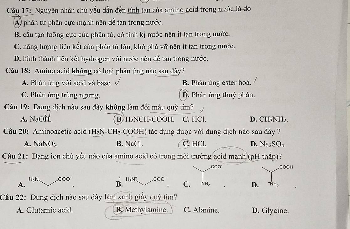 Nguyên nhân chủ yếu dẫn đến tính tan của amino acid trong nước là do
A phân tử phân cực mạnh nên dễ tan trong nước.
B. cầu tạo lưỡng cực của phân tử, có tính kị nước nên ít tan trong nước.
C. năng lượng liên kết của phân tử lớn, khó phá vỡ nên ít tan trong nước.
D. hình thành liên kết hydrogen với nước nên dễ tan trong nước.
Câu 18: Amino acid không có loại phản ứng nào sau đây?
A. Phản ứng với acid và base. B. Phản ứng ester hoá.
C. Phản ứng trùng ngưng. D. Phản ứng thuỷ phân.
Câu 19: Dung dịch nào sau đây không làm đồi màu quỳ tím?
A. NaOH. B. H_2NCH_2 C( OOH C. HCl. D. CH_3NH_2. 
Câu 20: Aminoacetic acid (H_2 N-CH₂-COOH) tác dụng được với dung dịch nào sau đây ?
A. Na NO_3. B. NaCl. C. HCl. D. Na_2SO_4. 
Câu 21: Dạng ion chủ yếu nào của amino acid có trong môi trường acid mạnh (pH thấp)?
COO COOH
H_2N CC O
A.
B. H_3N^+ .COO^-
C. NH_2 D. ^+NH_3
Câu 22: Dung dịch nào sau đây làm xanh giấy quỳ tím?
A. Glutamic acid. B. Methylamine. C. Alanine. D. Glycine.