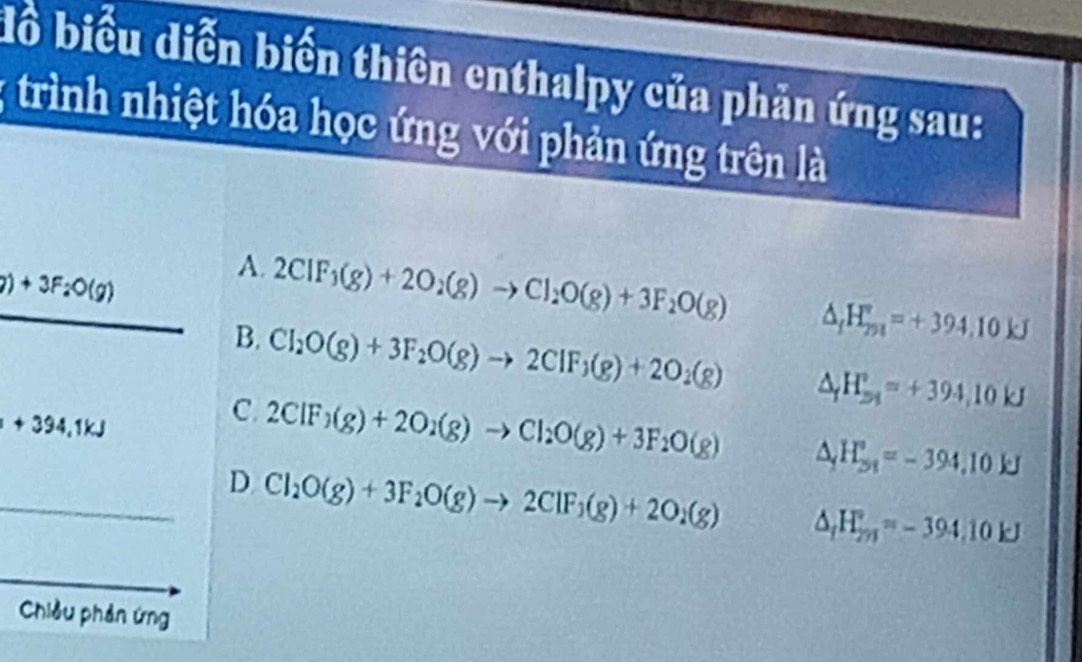 đồ biểu diễn biến thiên enthalpy của phản ứng sau:
; trình nhiệt hóa học ứng với phản ứng trên là
7)+3F_2O(g)
A. 2CIF_1(g)+2O_2(g)to CI_2O(g)+3F_2O(g) △ _fH_(291)°=+394.10kJ
B. Cl_2O(g)+3F_2O(g)to 2ClF_3(g)+2O_2(g) △ _fH_(51)°=+394,10kJ
+394,1kJ
C. 2CIF_3(g)+2O_2(g)to CI_2O(g)+3F_2O(g) △ _1H_(2n)°=-394,10kJ
_
D Cl_2O(g)+3F_2O(g)to 2ClF_3(g)+2O_2(g) △ _fH_(2n)°=-394.10kJ
Chiều phản ứng