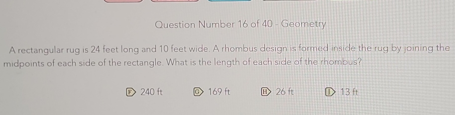 Question Number 16 of 40 - Geometry
A rectangular rug is 24 feet long and 10 feet wide. A rhombus design is formed inside the rug by joining the
midpoints of each side of the rectangle. What is the length of each side of the rhombus?
F 240 ft C169 ft 26 ft ① 13 ft